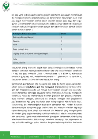 7
Modul Pendidikan Jarak Jauh, Pendidikan Tinggi Kesehatan Prodi Keperawatan
Pendahuluan		Uraian Materi		Rangkuman		Test Formatif	
zat besi yang terbilang paling sering dialami saat hamil. Gangguan ini membuat
ibu mengalami anemia alias kekurangan sel darah merah. Kekurangan asam folat
juga dapat menyebabkan anemia, selain kelainan bawaan pada bayi, dan kegu-
guran. Menu makanan sehari-hari ibu hamil pada dasarnya tidak berbeda dengan
sebelum hamil, hanya porsinya lebih banyak dan lebih bervariasi, berikut contoh
bahan makanan sehari :
Kelompok bahan makanan Porsi
Roti, serealia, nasi dan mi 6
Sayuran 3
Buah 4
Susu, yoghurt, keju 2
Daging, ayam, ikan, telur, kacang-kacangan 3
Gula 2
Lemak, minyak
Kebutuhan energi ibu hamil dapat dicari dengan menggunakan Metode Harrist
Benedict kemudian hasilnya ditambah kalori rata-rata sesuai trimester kehamilan
: + 180 kkal pada Trimester I, dan + 300 kkal pada TM II & TM III, Kebutuhan
protein :1 gr/kg BB/ hari , Penambahan protein + 17 gram mulai TM I s.d TM III,
Kebutuhan lemak : 25-30% dari total kebutuhan energi
Demikianlah pembahasan kita mengenai gizi pada ibu hamil, sekarang kita lan-
jutkan dengan kebutuhan gizi ibu menyusui. Diproduksinya hormon Estro-
gen dan Progesteron pada saat remaja menyebabkan kelenjar susu dan salu-
rannya terbentuk, sehingga payudara wanita membesar. Ketika ibu mengalami
kehamilan, maka ibu memproduksi hormon prolaktin dan placenta mempro-
duksi hormon laktogen, sementara itu produksi estrogen dan progesteron
juga bertambah. Apa yang Ibu makan akan mempengaruhi ASI (Air Susu Ibu) .  
Makanan Ibu bisa mempengaruhi bayi lewat pemberian ASI . Hindari makanan
berbumbu tajam atau pedas juga kafein karena bisa menjadi stimulan bagi bayi
seperti kembung, diare, alergi atau masalah lain. Makanan yang mungkin perlu
Ibu hindari  yang dapat mempengaruhi bayi melalui ASI adalah : makanan pedas
dan berbumbu tajam dapat menimbulkan gangguan pencernaan; kafein yang
ada dalam minuman Ibu, bukan hanya membuat Ibu terjaga tapi juga membuat
bayi sulit tidur sehingga waktu istirahat Ibu pun berkurang Padahal Ibu butuh
 