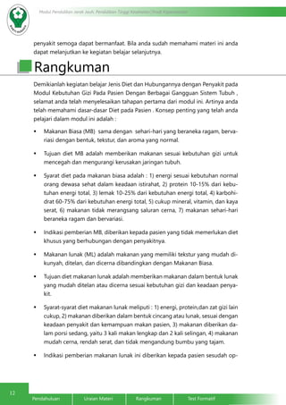 12
Modul Pendidikan Jarak Jauh, Pendidikan Tinggi Kesehatan Prodi Keperawatan
Pendahuluan		Uraian Materi		Rangkuman		Test Formatif
penyakit semoga dapat bermanfaat. Bila anda sudah memahami materi ini anda
dapat melanjutkan ke kegiatan belajar selanjutnya.
Rangkuman
Demikianlah kegiatan belajar Jenis Diet dan Hubungannya dengan Penyakit pada
Modul Kebutuhan Gizi Pada Pasien Dengan Berbagai Gangguan Sistem Tubuh ,
selamat anda telah menyelesaikan tahapan pertama dari modul ini. Artinya anda
telah memahami dasar-dasar Diet pada Pasien . Konsep penting yang telah anda
pelajari dalam modul ini adalah :
	 Makanan Biasa (MB) sama dengan sehari-hari yang beraneka ragam, berva-
riasi dengan bentuk, tekstur, dan aroma yang normal.
	 Tujuan diet MB adalah memberikan makanan sesuai kebutuhan gizi untuk
mencegah dan mengurangi kerusakan jaringan tubuh.
	 Syarat diet pada makanan biasa adalah : 1) energi sesuai kebutuhan normal
orang dewasa sehat dalam keadaan istirahat, 2) protein 10-15% dari kebu-
tuhan energi total, 3) lemak 10-25% dari kebutuhan energi total, 4) karbohi-
drat 60-75% dari kebutuhan energi total, 5) cukup mineral, vitamin, dan kaya
serat, 6) makanan tidak merangsang saluran cerna, 7) makanan sehari-hari
beraneka ragam dan bervariasi.
	 Indikasi pemberian MB, diberikan kepada pasien yang tidak memerlukan diet
khusus yang berhubungan dengan penyakitnya.
	 Makanan lunak (ML) adalah makanan yang memiliki tekstur yang mudah di-
kunyah, ditelan, dan dicerna dibandingkan dengan Makanan Biasa.
	 Tujuan diet makanan lunak adalah memberikan makanan dalam bentuk lunak
yang mudah ditelan atau dicerna sesuai kebutuhan gizi dan keadaan penya-
kit.
	 Syarat-syarat diet makanan lunak meliputi : 1) energi, protein,dan zat gizi lain
cukup, 2) makanan diberikan dalam bentuk cincang atau lunak, sesuai dengan
keadaan penyakit dan kemampuan makan pasien, 3) makanan diberikan da-
lam porsi sedang, yaitu 3 kali makan lengkap dan 2 kali selingan, 4) makanan
mudah cerna, rendah serat, dan tidak mengandung bumbu yang tajam.
	 Indikasi pemberian makanan lunak ini diberikan kepada pasien sesudah op-
 