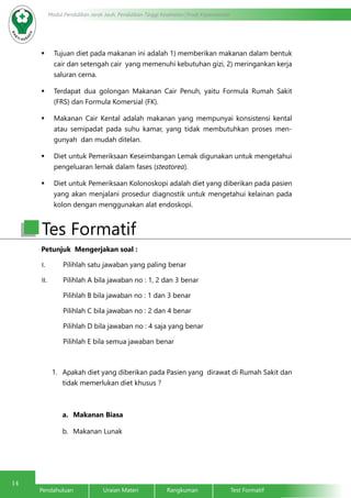 14
Modul Pendidikan Jarak Jauh, Pendidikan Tinggi Kesehatan Prodi Keperawatan
Pendahuluan		Uraian Materi		Rangkuman		Test Formatif
	 Tujuan diet pada makanan ini adalah 1) memberikan makanan dalam bentuk
cair dan setengah cair yang memenuhi kebutuhan gizi, 2) meringankan kerja
saluran cerna.
	 Terdapat dua golongan Makanan Cair Penuh, yaitu Formula Rumah Sakit
(FRS) dan Formula Komersial (FK).
	 Makanan Cair Kental adalah makanan yang mempunyai konsistensi kental
atau semipadat pada suhu kamar, yang tidak membutuhkan proses men-
gunyah dan mudah ditelan.
	 Diet untuk Pemeriksaan Keseimbangan Lemak digunakan untuk mengetahui
pengeluaran lemak dalam fases (steatorea).
	 Diet untuk Pemeriksaan Kolonoskopi adalah diet yang diberikan pada pasien
yang akan menjalani prosedur diagnostik untuk mengetahui kelainan pada
kolon dengan menggunakan alat endoskopi.
Tes Formatif
Petunjuk Mengerjakan soal :
I.	 Pilihlah satu jawaban yang paling benar
II.	 Pilihlah A bila jawaban no : 1, 2 dan 3 benar
Pilihlah B bila jawaban no : 1 dan 3 benar
Pilihlah C bila jawaban no : 2 dan 4 benar
Pilihlah D bila jawaban no : 4 saja yang benar
Pilihlah E bila semua jawaban benar
1.	 Apakah diet yang diberikan pada Pasien yang dirawat di Rumah Sakit dan
tidak memerlukan diet khusus ?
a.	 Makanan Biasa
b.	 Makanan Lunak
 