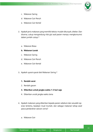 15
Modul Pendidikan Jarak Jauh, Pendidikan Tinggi Kesehatan Prodi Keperawatan
Pendahuluan		Uraian Materi		Rangkuman		Test Formatif
c.	 Makanan Saring
d.	 Makanan Cair Penuh
e.	 Makanan Cair Kental
2.	 Apakah jenis makanan yang memiliki tekstur mudah dikunyah, ditelan. Dan
dicerna, cukup mengandung nilai gizi asal pasien mampu mengkonsumsi
dalam jumlah cukup ?
a.	 Makanan Biasa
b.	 Makanan Lunak
c.	 Makanan Saring
d.	 Makanan Cair Penuh
e.	 Makanan Cair Kental
3.	 Apakah syarat-syarat diet Makanan Saring ?
1.	 Rendah serat
2.	 Rendah garam
3.	 Diberikan untuk jangka waktu 1-3 hari saja
4.	 Diberikan unutk jangka waktu lama
4.	 Apakah makanan yang diberikan kepada pasien sebelum dan sesudah op-
erasi tertentu, keadaan mual muntah, dan sebagai makanan tahap awal
pasca perdarahan saluran cerna?
a.	 Makanan Cair
 