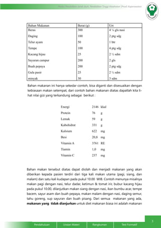 3
Modul Pendidikan Jarak Jauh, Pendidikan Tinggi Kesehatan Prodi Keperawatan
Pendahuluan		Uraian Materi		Rangkuman		Test Formatif
Bahan Makanan Berat (g) Urt
Beras
Daging
Telur ayam
Tempe
Kacang hijau
Sayuran campur
Buah pepaya
Gula pasir
minyak
300
100
50
100
25
200
200
25
30
4 ¼ gls nasi
2 ptg sdg
1 btr
4 ptg sdg
2 ½ sdm
2 gls
2 ptg sdg
2 ½ sdm
3 sdm
Bahan makanan ini hanya sekedar contoh, bisa diganti dan disesuaikan dengan
kebiasaan makan setempat, dari contoh bahan makanan diatas dapatlah kita li-
hat nilai gizi yang terkandung sebagai berikut :
Energi
Protein
Lemak
Kabohidrat
Kalsium
Besi
Vitamin A
Tiamin
Vitamin C
2146
76
59
331
622
20,8
3761
1,0
237
kkal
g
g
g
mg
mg
RE
mg
mg
Bahan makan tersebut diatas dapat diolah dan menjadi makanan yang akan
diberikan kepada pasien terdiri dari tiga kali makan utama (pagi, siang, dan
malam) dan satu kali kudapan pada pukul 10.00 WIB. Contoh menunya misalnya
makan pagi dengan nasi, telur dadar, ketimun & tomat irir, bubur kacang hijau
pada pukul 10.00, dilanjutkan makan siang dengan nasi, ikan bumbu acar, tempe
bacem, sayur asam dan buah pepaya, makan malam dengan nasi, daging semur,
tahu goreng, sup sayuran dan buah pisang. Dari semua makanan yang ada,
makanan yang tidak dianjurkan untuk diet makanan biasa ini adalah makanan
 