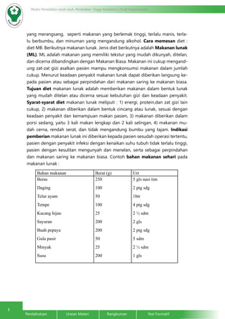 4
Modul Pendidikan Jarak Jauh, Pendidikan Tinggi Kesehatan Prodi Keperawatan
Pendahuluan		Uraian Materi		Rangkuman		Test Formatif
yang merangsang, seperti makanan yang berlemak tinggi, terlalu manis, terla-
lu berbumbu, dan minuman yang mengandung alkohol. Cara memesan diet :
diet MB. Berikutnya makanan lunak. Jenis diet berikutnya adalah Makanan lunak
(ML). ML adalah makanan yang memiliki tekstur yang mudah dikunyah, ditelan,
dan dicerna dibandingkan dengan Makanan Biasa. Makanan ini cukup mengand-
ung zat-zat gizi asalkan pasien mampu mengkonsumsi makanan dalam jumlah
cukup. Menurut keadaan penyakit makanan lunak dapat diberikan langsung ke-
pada pasien atau sebagai perpindahan dari makanan saring ke makanan biasa.
Tujuan diet makanan lunak adalah memberikan makanan dalam bentuk lunak
yang mudah ditelan atau dicerna sesuai kebutuhan gizi dan keadaan penyakit.
Syarat-syarat diet makanan lunak meliputi : 1) energi, protein,dan zat gizi lain
cukup, 2) makanan diberikan dalam bentuk cincang atau lunak, sesuai dengan
keadaan penyakit dan kemampuan makan pasien, 3) makanan diberikan dalam
porsi sedang, yaitu 3 kali makan lengkap dan 2 kali selingan, 4) makanan mu-
dah cerna, rendah serat, dan tidak mengandung bumbu yang tajam. Indikasi
pemberian makanan lunak ini diberikan kepada pasien sesudah operasi tertentu,
pasien dengan penyakit infeksi dengan kenaikan suhu tubuh tidak terlalu tinggi,
pasien dengan kesulitan mengunyah dan menelan, serta sebagai perpindahan
dan makanan saring ke makanan biasa. Contoh bahan makanan sehari pada
makanan lunak :
Bahan makanan Berat (g) Urt
Beras
Daging
Telur ayam
Tempe
Kacang hijau
Sayuran
Buah pepaya
Gula pasir
Minyak
Susu
250
100
50
100
25
200
200
50
25
200
5 gls nasi tim
2 ptg sdg
1btr
4 ptg sdg
2 ½ sdm
2 gls
2 ptg sdg
5 sdm
2 ½ sdm
1 gls
 
