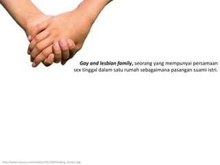 Gay and lesbian family, seorang yang mempunyai persamaan
sex tinggal dalam satu rumah sebagaimana pasangan suami istri.
http://www.nyunyu.com/medias/2012/04/holding_hands1.jpg
 