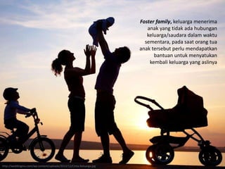 Foster family, keluarga menerima
anak yang tidak ada hubungan
keluarga/saudara dalam waktu
sementara, pada saat orang tua
anak tersebut perlu mendapatkan
bantuan untuk menyatukan
kembali keluarga yang aslinya
http://weddingmu.com/wp-content/uploads/2013/12/Cinta-Keluarga.jpg
 