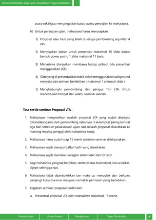 Modul Pendidikan Jarak Jauh, Pendidikan Tinggi Kesehatan
4Pendahuluan		 Uraian Materi		 Rangkuman	 Tugas Terstruktur
acara sekaligus mengingatkan batas waktu penyajian ke mahasiswa.
h)	 Untuk persiapan ujian, mahasiswa harus menyiapkan:
1)	 Proposal atau hasil yang telah di setujui pembimbing sejumlah 4
eks.
2)	 Menyiapkan bahan untuk presentasi maksimal 10 slide dalam
bentuk power point, 1 slide maksimal 11 baris.
3)	 Mahasiswa dianjurkan membawa laptop pribadi bila presentasi
menggunakan LCD.
4)	 Slide yang di presentasikan tidak boleh menggunakan background
menyala dan animasi berlebihan ( maksimal 1 animasi/ slide )
5)	 Menghubunghi pembimbing dan penguji Tim LTA Untuk
menentukan tempat dan waktu seminar validasi.
Tata tertib seminar Proposal LTA :
1.	 Mahasiswa menyerahkan naskah proposal LTA yang sudah disetujui
(ditandatangani) oleh pembimbing sebanyak 3 eksemplar paling lambat
tiga hari sebelum pelaksanaan ujian dan naskah proposal diserahkan ke
masisng-masing penguji oleh mahasiswa teruji.
2.	 Mahasiswa harus sudah siap 15 menit sebelum seminar dilaksanakan.
3.	 Mahasiswa wajib mengisi daftar hadir yang disediakan.
4.	 Mahasiswa wajib memakai seragam almamater dan ID card.
5.	 Bagi mahasiswa yang tak berjilbab, rambut tidak boleh dicat, harus terikat,
dijepit sehingga rapi.
6.	 Mahasiswa tidak diperbolehkan ber make up mencolok dan berkuku
panjang/ kuku diwarnai maupun memakai perhiasan yang berlebihan.
7.	 Kegiatan seminar proposal terdiri dari :
a.	 Presentasi proposal LTA oleh mahasiswa maksimal 15 menit.
 