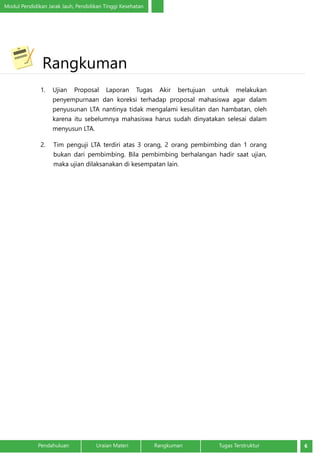 Modul Pendidikan Jarak Jauh, Pendidikan Tinggi Kesehatan
6Pendahuluan		 Uraian Materi		 Rangkuman	 Tugas Terstruktur
	
1.	 Ujian Proposal Laporan Tugas Akir bertujuan untuk melakukan
penyempurnaan dan koreksi terhadap proposal mahasiswa agar dalam
penyusunan LTA nantinya tidak mengalami kesulitan dan hambatan, oleh
karena itu sebelumnya mahasiswa harus sudah dinyatakan selesai dalam
menyusun LTA.
2.	 Tim penguji LTA terdiri atas 3 orang, 2 orang pembimbing dan 1 orang
bukan dari pembimbing. Bila pembimbing berhalangan hadir saat ujian,
maka ujian dilaksanakan di kesempatan lain.
	Rangkuman
 