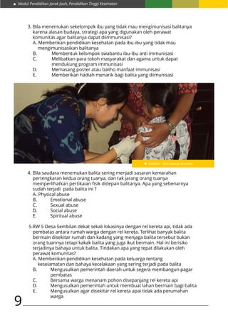 Modul Pendidikan Jarak Jauh, Pendidikan Tinggi Kesehatan
9
Gambar : Bayi sedang Imunisasi
3.	Bila menemukan sekelompok ibu yang tidak mau mengimunisasi balitanya
	 karena alasan budaya, strategi apa yang digunakan oleh perawat
	 komunitas agar balitanya dapat diimmunisasi?
	 A. Memberikan pendidikan kesehatan pada ibu-ibu yang tidak mau
		 mengimunisasikan balitanya
	 B.	 Membentuk kelompok swabantu ibu-ibu anti immunisasi
	 C.	 Melibatkan para tokoh masyarakat dan agama untuk dapat 		
			 mendukung program immunisasi
	 D. 	 Memasang poster atau baliho manfaat immunisasi
	 E.		 Memberikan hadiah menarik bagi balita yang diimunisasi
4.	Bila saudara menemukan balita sering menjadi sasaran kemarahan
	 pertengkaran kedua orang tuanya, dan tak jarang orang tuanya
	 memperlihatkan pertikaian fisik didepan balitanya. Apa yang sebenarnya
	 sudah terjadi pada balita ini ?
	 A. Physical abuse
	 B.	 Emotional abuse
	 C.	 Sexual abuse
	 D. 	 Social abuse
	 E.		 Spiritual abuse
5.	RW 5 Desa Sembilan dekat sekali lokasinya dengan rel kereta api, tidak ada
	 pembatas antara rumah warga dengan rel kereta. Terlihat banyak balita
	 bermain disekitar rumah dan kadang yang menjaga balita tersebut bukan
	 orang tuannya tetapi kakak balita yang juga ikut bermain. Hal ini berisiko
	 terjadinya bahaya untuk balita. Tindakan apa yang tepat dilakukan oleh
	 perawat komunitas?
	 A. Memberikan pendidikan kesehatan pada keluarga tentang
		 keselamatan dan bahaya kecelakaan yang sering terjadi pada balita
	 B.	 Mengusulkan pemerintah daerah untuk segera membangun pagar
			 pembatas
	 C.	 Bersama warga menanam pohon disepanjang rel kereta api
	 D. 	 Mengusulkan pemerintah untuk membuat lahan bermain bagi balita
	 E.		 Mengusulkan agar disekitar rel kereta apai tidak ada perumahan 	
			 warga
 