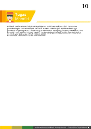 10
Modul Pendidikan Jarak Jauh, Jenjang Diploma 3 Program Studi Keperawatan
Tugas
Mandiri
Cobalah saudara amati bagaimana pelayanan keperawatan komunitas khususnya
pada kelompok balita di tempat saudara. Apakah sudah dapat melaksanakan tiga
pendekatan pencegahan? Saudara dapat menuliskan hasil pengamatan pada kertas, dan
hubungi fasilitator/dosen yang ada bila saudara mengalami kesulitan dalam melakukan
pengamatan. Selamat bekerja, salam sukses!
 