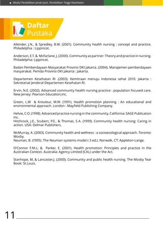 Modul Pendidikan Jarak Jauh, Pendidikan Tinggi Kesehatan
11
Daftar
Pustaka
Allender, J.N., & Spredley, B.W. (2001). Community health nursing : concept and practice.
Philadelphia : Lippincot.
Anderson, E.T. & McFarlane, J. (2000). Community as partner: Theory and practice in nursing.
Philadelphia: Lippincot.
Badan Pemberdayaan Masyarakat Provinsi DKI Jakarta. (2004). Manajemen pemberdayaan
masyarakat. Pemda Provinsi DKI Jakarta : Jakarta.
Departemen Kesehatan RI .(2003). Kemitraan menuju Indonesia sehat 2010. Jakarta :
Sekretariat Jenderal Departemen Kesehatan RI.
Ervin, N.E. (2002). Advanced community health nursing practice : population focused care.
New Jersey: Pearson Education,Inc.
Green, L.W & Kreuteur, M.W. (1991). Health promotion planning : An educational and
environmental approach. London : Mayfield Publishing Company.
Helvie, C.O. (1998). Advanced practice nursing in the community. California: SAGE Publication
Inc.
Hitchcock, J.E., Scubert, P.E., & Thomas, S.A. (1999). Community health nursing: Caring in
action. USA: Delmar Publishers.
McMurray, A. (2003). Community health and wellness : a socioecological approach. Toronto:
Mosby.
Neuman, B. (1995). The Neuman systems model ( 3 ed.). Norwalk, CT: Appleton-Lange.
O’Connor F.M.L; & Parker, E. (2001). Health promotion: Principles and practice in the
Australian Context. Australia: Agency Limited (CAL) under the Act.
Stanhope, M, & Lancaster,J. (2000). Community and public health nursing. The Mosby Tear
Book: St.Louis.
 
