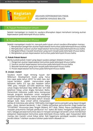 Modul Pendidikan Jarak Jauh, Pendidikan Tinggi Kesehatan
3
Kegiatan
Belajar 1
ASUHAN KEPERAWATAN PADA
KELOMPOK KHUSUS BALITA
A. Tujuan Pembelajaran Umum
B. Tujuan Pembelajaran Khusus
Setelah mempelajari isi modul ini, saudara diharapkan dapat memahami tentang asuhan
keperawatan pada kelompok khusus balita.
Setelah mempelajari modul ini, merujuk pada tujuan umum saudara diharapkan mampu:
1.	Menjelaskan pengertian asuhan keperawatan komunitas pada kelompok khusus balita
2.	Menyebutkan sasaran asuhan keperawatan komunitas pada kelompok khusus balita
3.	Mengidentifikasi masalah kesehatan yang lazim terjadi pada kelompok khusus balita
4.	Menjelaskan proses keperawatan komunitas pada kelompok khusus balita
Berikut pokok-pokok materi yang dapat saudara pelajari didalam modul ini :
1.	Pengertian asuhan keperawatan komunitas pada kelompok khusus balita
2.	Sasaran asuhan keperawatan komunitas pada kelompok khusus balita
3.	Masalah kesehatan yang lazim terjadi pada kelompok khusus balita
4.	Proses keperawatan komunitas pada kelompok khusus balita
C. Pokok Pokok Materi
D. Uraian materi
Saudara masih ingat tentang tujuan dari
Millenium Development Goals yang harus
kita capai pada tahun 2015? Ya salah satu dari
tujuan tersebut adalah menurunkan angka
kematian balita 2/3 nya dari keadaan tahun
1990 yaitu menjadi 23/1.000 kelahiran hidup
untuk Angka Kematian Bayi (AKB) dan 32/1.000
kelahiran hidup untuk Angka Kematian Balita.
Pemerintah Indonesia sudah lama mempunyai
banyak program kesehatan untuk mengatasi
masalah kesehatan balita, namun kenyataannya
masih banyak masalah tersebut belum teratasi
dengan baik. Data Unicef (2012) menyatakan
Gambar : Perawatan Balita
bahwa di Indonesia ada sekitar 1500 balita meninggal karena penyakit yang dapat dicegah
yaitu : diare, demam berdarah; 1 dari 3 Balita terhambat pertumbuhan tinggi badannya
“STUNTING”, khususnya Jawa Tengah (Klaten), NTT (Kab. Sikka), Papua (Jayawijaya); dan
masalah pneumonia menjadi pembunuh no.1 balita (83 balita mengalami radang paru/
hari). Sebagai perawat komunitas data ini menjadi tantangan tersendiri untuk memberikan
pelayanan keperawatan komunitas pada kelompok khusus balita, agar masyarakat lebih
mampu dan mandiri untuk hidup sehat. Nah bagaimana pendapat saudara mengenai
kondisi diatas ? silahkan saudara tuliskan pada kolom dibawah ini :
 