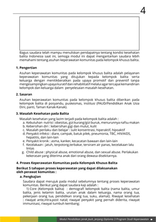 4
Modul Pendidikan Jarak Jauh, Jenjang Diploma 3 Program Studi Keperawatan
Bagus saudara telah mampu menuliskan pendapatnya tentang kondisi kesehatan
balita Indonesia saat ini, semoga modul ini dapat mengantarkan saudara lebih
memahami tentang asuhan keperawatan komunitas pada kelompok khusus balita.
1. Pengertian
Asuhan keperawatan komunitas pada kelompok khusus balita adalah pelayanan
keperawatan komunitas yang ditujukan kepada kelompok balita serta
keluarga dengan menitikberatkan pada upaya promotif dan preventif tanpa
mengesampingkan upaya kuratif dan rehabilitatif melalui agar tercapai kemandirian
kelompok dan keluarga dalam penyelesaian masalah kesehatan.
2. Sasaran
Asuhan keperawatan komunitas pada kelompok khusus balita diberikan pada
kelompok balita di posyandu, puskesmas, institusi (PAUD/Pendidikan Anak Usia
Dini, panti, Taman Kanak-Kanak).
3. Masalah Kesehatan pada Balita
Masalah kesehatan yang lazim terjadi pada kelompok balita adalah :
a.	Kebutuhan nutrisi : obesitas, gizi kurang/gizi buruk, menurunnya nafsu makan
b.	Kebersihan diri : kebersihan gigi dan mulut, kulit
c.	Masalah perilaku dan belajar : sulit konsentrasi, hiperaktif, hipoaktif
d.	Penyakit infeksi : diare, campak, batuk pilek, pneumonia, TBC, HIV/AIDS, 		
	 hepatitis, dan lain-lain
e.	Penyakit kronik : asma, kanker, kecacatan bawaan dan lain-lain
f.	 Kecelakaan : jatuh, terpotong,terbakar, tersiram air panas, kecelakaan lalu 	
	lintas
g.	 Child abuse : physical abuse, emotional abuse, dan sexual abuse. Perlakukan 	
	 kekerasan yang diterima anak dari orang dewasa disekitarnya.
4. Proses Keperawatan Komunitas pada Kelompok Khusus Balita
Berikut 5 tahapan proses keperawatan yang dapat dilaksanakan
oleh perawat komunitas :
a. Pengkajian
Saudara dapat merujuk pada modul sebelumnya tentang proses keperawatan
komunitas. Berikut yang dapat saudara kaji adalah :
1)	Core (Kelompok balita) : demografi kelompok balita (nama balita, umur
balita, jenis kelamin balita, urutan anak dalam keluarga, nama orang tua,
pekerjaan orang tua, pendidikan orang tua, suku, alamat). Riwayat kesehatan
: riwayat ante,intra,post natal; riwayat penyakit yang pernah diderita, riwayat
immunisasi, riwayat tumbuh kembang;
 