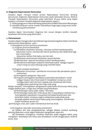 6
Modul Pendidikan Jarak Jauh, Jenjang Diploma 3 Program Studi Keperawatan
b. Diagnosis Keperawatan Komunitas
Saudara dapat merujuk modul proses keperawatan komunitas tentang
perumusan diagnosis keperawatan komunitas pada kelompok khusus. Berikut
masalah keperawatan komunitas pada kelompok khusus balita yang dapat
saudara rumuskan menjadi diagnosis keperawatan seperti :
1)	 RisikogangguantumbuhkembangpadabalitadiRW05KelurahanMenjangan
2)	 Ketidakmampuan untuk mandiri memelihara lingkungan yang aman untuk
	 mendukung pertumbuhan
Saudara dapat merumuskan diagnosa lain sesuai dengan kondisi masalah
kesehatan komunitas yang ditemukan.
c. Perencanaan
Saudara dapat menggunakan pendekatan tiga level pencegahan dalam membuat
perencanaan keperawatan yaitu :
1)	Pencegahan primer (primary prevention)
	 a) Program promosi kesehatan
		 (1) Pendidikan kesehatan tentang : stimulasi tumbuh kembang balita, 		
		 kebutuhan nutrisi, manfaat dan teknik pemberian ASI, kebersihan gigi 	
		 dan mulut balita,
		 kebutuhan latihan fisik balita, dan lain-lain
		 (2) Melakukan pemeriksaan kesehatan secara berkala
		 (3) Memberikan layanan konseling tumbuh kembang balita
		 (4) Membentuk kelompok swabantu kelompok balita sebagai support 		
		 untuk orang tua atau keluarga yang memiliki balita
	 b) Program proteksi kesehatan :
		 (1) Pelayanan immunisasi : pemberian immunisasi dan perawatan pasca
		 immunisasi
		 (2) Peningkatan pelayanan “day care”,
		 (3) Program pencegahan kecelakaan pada balita (kecelakaan rumah 		
	 tangga maupun lalu lintas) seperti mewajibkan orang tua untuk 		
		 menggunakan helm bermain sepeda atau kendaraan bermotor, 		
		 menggunakan pelindung lutut bagi anak yang
belajar berjalan, meningkatkan pengawasan pada balita khususnya balita yang
tinggal didekat jalan, sungai atau tempat yang berbahaya.
		 (4) Perlindungan caries pada balita : flouridasi
		 (5) Perlindungan balita dari child abuse dari orang dewasa disekitarnya :
		 meningkatkan kepedulian masyarakat terhadap keselamatan dan 		
		 kesehatan balita, misalnya segera melaporkan pada pihak yang 		
		 berwajib apabila menemukan balita yang mencurigakan. Pemerintah 		
		 sudah membuat aturan UU
perlindungan anak, dan sudah membentuk Komnas Anak.
2)	Pencegahan sekunder (secondary prevention)
	 (a) Deteksi dini dan pengobatannya, sebagai deteksi tumbuh kembang
penting dilakukan untuk segera dilakukan pengobatan sejak dini
	 (b) Perawatan emergency, misalnya diberikan pada anggota balita yang
mengalami kecelakaan lalu lintas atau kecelakaan rumah tangga (jatuh, terkena
pisau, atau
 