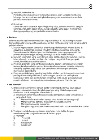 8
Modul Pendidikan Jarak Jauh, Jenjang Diploma 3 Program Studi Keperawatan
3)	Pendidikan kesehatan
	 Pendidikan kesehatan seperti dijelaskan diawal akan sangata membantu
	 keluarga dan komunitas meningkatakan pengetahuannya untuk merubah
	 perilaku hidup lebih sehat.
4)	Kemitraan
	 Kemitraan perlu dibentuk agar ada jejaring kerja, contoh : bermitra dengan
	 Komnas Anak, LSM peduli anak, atau pengusaha yang dapat memberikan
	 dukungan pada program peduli kesehatan balita.
e. Evaluasi
Selamat saudara telah menyelesaikan kegiatan belajar 1 : Asuhan keperawatan
komunitas pada kelompok khusus balita, berikut hal-halpenting yang harus saudara
pelajari adalah :
1.	Asuhan keperawatan komunitas diberikan pada kelompok khusus balita di
	 posyandu, puskesmas, institusi (PAUD/Pendidikan Anak Usia Dini, panti,
	 Taman Kanak-Kanak) denngan menitikberatkan pada upaya promotif dan
	 preventif tanpa mengesampingkan upaya kuratif dan rehabilitatif
2.	Masalah kesehatan yang lazim terjadi pada balita adalah : Kebutuhan nutrisi,
	 kebersihan diri, masalah perilaku dan belajar, penyakit infeksi, penyakit
	 kronik, kecelakaan dan child abuse
3.	Program promotif yang penting untuk balita adalah : pendidikan kesehatan
	 tentang kesehatan balita, pemeriksaan kesehatan secara berkala, pelayanan
	 konseling bagi keluarga balita, dan pembentukan kelompok swabantu
	 masyarakat peduli balita
4.	Program proteksi yang penting bagi balita adalah : perlindungan immunisasi,
	 pencegahan caries pada balita, perlindungan kecelakaan, peningkatan
	 kualitas day care, dan perlindungan terjadinya child abuse (physical abuse,
	 emotional abuse, dan sexual abuse) dari orang dewasa disekitarnya.
F. Tes Formatif
1.	Bila suatu Desa memiliki banyak balita yang tinggi badannya tidak sesuai
	 dengan usianya (stunting), langkah awal apa yang dilakukan perawat
	 komunitas untuk mengatasi masalah ini ?
	 A. Melakukan pemeriksaan fisik dari kepala sampai kaki pada semua balita
		 yang ada di desa
	 B.	 Mencari informasi sudah berapa lama kondisi ini berlangsung?
	 C.	 Mengobservasi perilaku ibu dalam merawat balitanya
	 D. 	 Memberikan nutrisi tambahan
	 E.		 Menghubungi produsen makanan dan vitamin untuk memberikan donasi
2.	Tindakan melakukan pemeriksaan kesehatan rutin balita dengan
	 membawanya ke posyandu termasuk dalam upaya..............
	 A. Promotif
	 B.	 Preventif
	 C.	 Kuratif
	 D. 	 Rehabilitatif
	 E.	 	 Kolabiratif
 