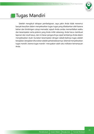 Modul Pendidikan Jarak Jauh, Pendidikan Tinggi Kesehatan Prodi Keperawatan
10
Pendahuluan	 Uraian Materi	 Rangkuman	 Format Penilaian
Tugas Mandiri
Setelah mengikuti tahapan pembelajaran, saya yakin Anda tidak menemui
banyak kesulitan dalam menyelesaikan tugas-tugas yang dibebankan oleh karena
bahan dan bimbingan cukup memadai; sejauh Anda cerdas memanfatkan waktu
dan kesempatan serta potensi yang Anda miliki sekarang. Anda harus membuat
laporan dan studi kasus, dan ini besar pengaruhnya cepat lambatnya Anda dalam
menyelesaikan studi. Gunakan kesempatan dengan sebaik-baiknya tugas adalah
kewajiban,kewajibanditunaikanadalahpahalabalasannya.Selamatmenyelesaikan
tugas mandiri, karena tugas mandiri merupakan salah satu indikator kemampuan
Anda.
 