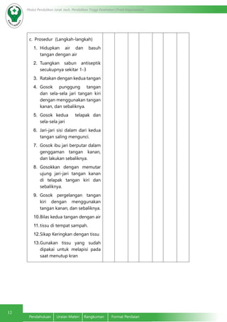 12
Modul Pendidikan Jarak Jauh, Pendidikan Tinggi Kesehatan Prodi Keperawatan
Pendahuluan	 Uraian Materi	 Rangkuman	 Format Penilaian
c.	 Prosedur (Langkah-langkah)
1.	 Hidupkan air dan basuh
tangan dengan air
2.	 Tuangkan sabun antiseptik
secukupnya sekitar 1-3
3.	 Ratakan dengan kedua tangan
4.	 Gosok punggung tangan
dan sela-sela jari tangan kiri
dengan menggunakan tangan
kanan, dan sebaliknya.
5.	 Gosok kedua telapak dan
sela-sela jari
6.	 Jari-jari sisi dalam dari kedua
tangan saling mengunci.
7.	 Gosok ibu jari berputar dalam
genggaman tangan kanan,
dan lakukan sebaliknya.
8.	 Gosokkan dengan memutar
ujung jari-jari tangan kanan
di telapak tangan kiri dan
sebaliknya.
9.	 Gosok pergelangan tangan
kiri dengan menggunakan
tangan kanan, dan sebaliknya.
10.	Bilas kedua tangan dengan air
11.	tissu di tempat sampah.
12.	Sikap Keringkan dengan tissu
13.	Gunakan tissu yang sudah
dipakai untuk melapisi pada
saat menutup kran
 