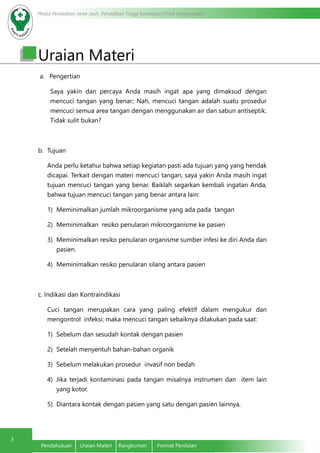 Modul Pendidikan Jarak Jauh, Pendidikan Tinggi Kesehatan Prodi Keperawatan
3
Pendahuluan	 Uraian Materi	 Rangkuman	 Format Penilaian
Uraian Materi
a.	 Pengertian
	 Saya yakin dan percaya Anda masih ingat apa yang dimaksud dengan
mencuci tangan yang benar; Nah, mencuci tangan adalah suatu prosedur
mencuci semua area tangan dengan menggunakan air dan sabun antiseptik.
Tidak sulit bukan?
b.	 Tujuan
Anda perlu ketahui bahwa setiap kegiatan pasti ada tujuan yang yang hendak
dicapai. Terkait dengan materi mencuci tangan, saya yakin Anda masih ingat
tujuan mencuci tangan yang benar. Baiklah segarkan kembali ingatan Anda,
bahwa tujuan mencuci tangan yang benar antara lain:
1)	 Meminimalkan jumlah mikroorganisme yang ada pada tangan
2)	 Meminimalkan resiko penularan mikroorganisme ke pasien
3)	 Meminimalkan resiko penularan organisme sumber infesi ke diri Anda dan
pasien.
4)	 Meminimalkan resiko penularan silang antara pasien
c. Indikasi dan Kontraindikasi
Cuci tangan merupakan cara yang paling efektif dalam mengukur dan
mengontrol infeksi; maka mencuci tangan sebaiknya dilakukan pada saat:
1)	 Sebelum dan sesudah kontak dengan pasien
2)	 Setelah menyentuh bahan-bahan organik
3)	 Sebelum melakukan prosedur invasif non bedah
4)	 Jika terjadi kontaminasi pada tangan misalnya instrumen dan item lain
yang kotor.
5)	 Diantara kontak dengan pasien yang satu dengan pasien lainnya.
 