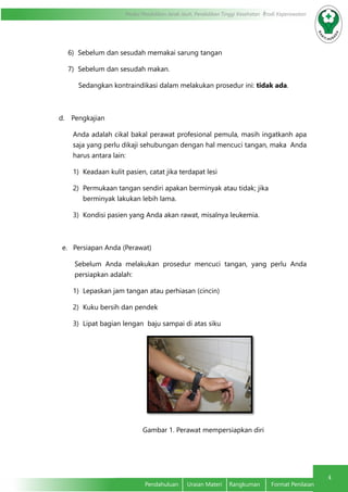4
Modul Pendidikan Jarak Jauh, Pendidikan Tinggi Kesehatan Prodi Keperawatan
Pendahuluan	 Uraian Materi	 Rangkuman	 Format Penilaian
6)	 Sebelum dan sesudah memakai sarung tangan
7)	 Sebelum dan sesudah makan.
Sedangkan kontraindikasi dalam melakukan prosedur ini: tidak ada.
d.	 Pengkajian
Anda adalah cikal bakal perawat profesional pemula, masih ingatkanh apa
saja yang perlu dikaji sehubungan dengan hal mencuci tangan, maka Anda
harus antara lain:
1)	 Keadaan kulit pasien, catat jika terdapat lesi
2)	 Permukaan tangan sendiri apakan berminyak atau tidak; jika 	
berminyak lakukan lebih lama.
3)	 Kondisi pasien yang Anda akan rawat, misalnya leukemia.
e. Persiapan Anda (Perawat)
	 Sebelum Anda melakukan prosedur mencuci tangan, yang perlu Anda
persiapkan adalah:
1)	 Lepaskan jam tangan atau perhiasan (cincin)
2)	 Kuku bersih dan pendek
3)	 Lipat bagian lengan baju sampai di atas siku
		 Gambar 1. Perawat mempersiapkan diri
 