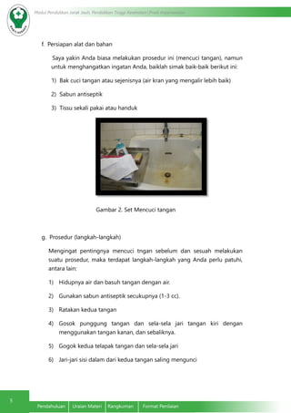 5
Modul Pendidikan Jarak Jauh, Pendidikan Tinggi Kesehatan Prodi Keperawatan
Pendahuluan	 Uraian Materi	 Rangkuman	 Format Penilaian
f. Persiapan alat dan bahan
	Saya yakin Anda biasa melakukan prosedur ini (mencuci tangan), namun
untuk menghangatkan ingatan Anda, baiklah simak baik-baik berikut ini:
1)	 Bak cuci tangan atau sejenisnya (air kran yang mengalir lebih baik)
2)	 Sabun antiseptik
3)	 Tissu sekali pakai atau handuk
Gambar 2. Set Mencuci tangan
g. Prosedur (langkah-langkah)
	 Mengingat pentingnya mencuci tngan sebelum dan sesuah melakukan
suatu prosedur, maka terdapat langkah-langkah yang Anda perlu patuhi,
antara lain:
1)	 Hidupnya air dan basuh tangan dengan air.
2)	 Gunakan sabun antiseptik secukupnya (1-3 cc).
3)	 Ratakan kedua tangan
4)	 Gosok punggung tangan dan sela-sela jari tangan kiri dengan
menggunakan tangan kanan, dan sebaliknya.
5)	 Gogok kedua telapak tangan dan sela-sela jari
6)	 Jari-jari sisi dalam dari kedua tangan saling mengunci
 