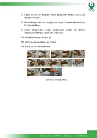 6
Modul Pendidikan Jarak Jauh, Pendidikan Tinggi Kesehatan Prodi Keperawatan
Pendahuluan	 Uraian Materi	 Rangkuman	 Format Penilaian
7)	 Gosok ibu jari kiri berputar dalam genggaman tangan kanan, dan
lakukan sebaliknya
8)	 Gosok dengan memutar ujung jari-jari tangan kanan di telapak tangan
kiri dan sebaliknya
9)	 Gosok pergelangan tangan pergelangan tangan kiri dengan
menggunakan tangan kanan, dan sebaliknya
10)	 Bilas kedua tangan dengan air
11)	 Keringkan dengan tissu atau handuk
12)	 Buang tissu di tempat sampat.
	
				 Gambar 3. Prosedur kerja
 