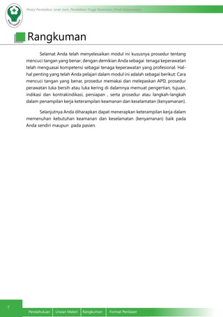 Modul Pendidikan Jarak Jauh, Pendidikan Tinggi Kesehatan Prodi Keperawatan
7
Pendahuluan	 Uraian Materi	 Rangkuman	 Format Penilaian
Rangkuman
Selamat Anda telah menyelesaikan modul ini kususnya prosedur tentang
mencuci tangan yang benar; dengan demikian Anda sebagai tenaga keperawatan
telah menguasai kompetensi sebagai tenaga keperawatan yang profesional. Hal-
hal penting yang telah Anda pelajari dalam modul ini adalah sebagai berikut: Cara
mencuci tangan yang benar, prosedur memakai dan melepaskan APD, prosedur
perawatan luka bersih atau luka kering di dalamnya memuat pengertian, tujuan,
indikasi dan kontrakindikasi, persiapan , serta prosedur atau langkah-langkah
dalam penampilan kerja keterampilan keamanan dan keselamatan (kenyamanan).
Selanjutnya Anda diharapkan dapat menerapkan keterampilan kerja dalam
memenuhan kebutuhan keamanan dan keselamatan (kenyamanan) baik pada
Anda sendiri maupun pada pasien.
 
