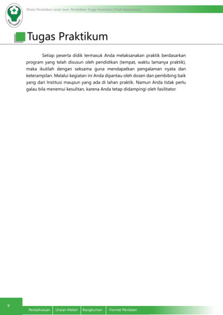 Modul Pendidikan Jarak Jauh, Pendidikan Tinggi Kesehatan Prodi Keperawatan
9
Pendahuluan	 Uraian Materi	 Rangkuman	 Format Penilaian
Setiap peserta didik termasuk Anda melaksanakan praktik berdasarkan
program yang telah disusun oleh pendidikan (tempat, waktu lamanya praktik),
maka ikutilah dengan seksama guna mendapatkan pengalaman nyata dan
keterampilan. Melalui kegiatan ini Anda dipantau oleh dosen dan pembibing baik
yang dari Institusi maupun yang ada di lahan praktik. Namun Anda tidak perlu
galau bila menemui kesulitan, karena Anda tetap didampingi oleh fasilitator.
Tugas Praktikum
 