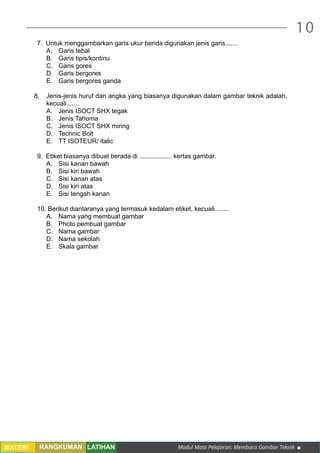 Modul Mata Pelajaran: Membaca Gambar Teknik
10
MATERI RANGKUMAN LATIHAN
7.	 Untuk menggambarkan garis ukur benda digunakan jenis garis.......
A.	 Garis tebal
B.	 Garis tipis/kontinu
C.	 Garis gores
D.	 Garis bergores
E.	 Garis bergores ganda
8.	 Jenis-jenis huruf dan angka yang biasanya digunakan dalam gambar teknik adalah,
kecuali.......
A.	 Jenis ISOCT SHX tegak
B.	 Jenis Tahoma
C.	 Jenis ISOCT SHX miring
D.	 Technic Bolt
E.	 TT ISOTEUR/ italic
9.	 Etiket biasanya dibuat berada di .................. kertas gambar.
A.	 Sisi kanan bawah
B.	 Sisi kiri bawah
C.	 Sisi kanan atas
D.	 Sisi kiri atas
E.	 Sisi tengah kanan
10. Berikut diantaranya yang termasuk kedalam etiket, kecuali........
A.	 Nama yang membuat gambar
B.	 Photo pembuat gambar
C.	 Nama gambar
D.	 Nama sekolah
E.	 Skala gambar
 