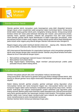 Modul Mata Pelajaran: Membaca Gambar Teknik
2
MATERI RANGKUMAN LATIHAN
Uraian
Materi
Standar gambar teknik merupakan suatu keseragaman yang telah disepakati bersama
dengan tujuan untuk menghindari salah pengertian dalam komonikasi teknik. Orang-orang
terkait dalam bidang gambar teknik perlu mengetahui tentang standar. Orang-orang terkait
tersebut antara lain siswa pada kelompok teknologi dan industri, para perencana produk,
operator mesin, operator perakitan, mekanik dan pengontrol mutu dari suatu produk/
mesin.Standar gambar teknik dapat diberlakukan di dalam lingkungan perusahaan, antar
perusahaan/industri di dalam suatu negara, bahkan standar gmbar teknik dapat diberlakukan
pada industri antar negara yang dikenal dengan Standar Internasional atau disingkat SI.
	
Negara-negara yang sudah membuat standar antara lain : Jepang (JIS), Belanda (NEN),
(3) Jerman (DIN), Indonesia (SII), Standar Internasional (ISO)
ISO (Internasional Standardization for organization) bertujuan untuk menyatukan pengertian
teknik antar bangsa dengan jalan membuat standar. Standar yang dibuat tersebut kemudian
dibawa ke forum internasional dengan tujuan :
1.	 Memudahkan perdagangan nasional maupun internasional
2.	 Memudahkan komunikasi teknik
3.	Bagi negara-negara berkembang, dapat memberi petunjuk-petunjuk praktis pada
persoalan khusus dalam bidang teknik.
Gambar merupakan sebuah alat untuk menyatakan maksud, terutama bagi
orang-orang teknik. Oleh karena itu gambar sering juga disebut sebagai bahasa teknik, oleh
karena itu sebuah gambar harus dapat meneruskan keterangan-keterangan secara tepat &
obyektif.
Dalam bidang otomotif, gambar proyeksi, gambar potongan sering digunakan untuk
menunjukkan bentuk dan nama komponen bagian luar, menunjukkan bentuk dan nama
komponen bagian dalam serta membantu menjelaskan prinsip-prinsip kerja mesin. Simbol-
simbol, kode-kode dan diagram kerja/rangkaian system kelistrikan juga digunakan pada
bidang otomotif. Bahkan pada mobil-mobil baru selalu disertakan buku manual (manual book)
yang berisi gambar-gambar dan keterangan tentang mobil tersebut. Penunjukkan gambar-
gambar dalam buku manual dapat mempermudah para mekanik dan pemiliki kendaraan
untuk memelihara/servis serta memperbaiki kendaraan.
Gambar Gambar teknik mempunyai beberapa fungsi yaitu :	
Standar Gambar Teknik
Fungsi Gambar Teknik
 