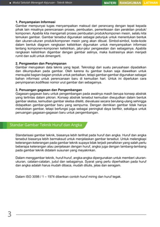Modul Sekolah Menengah Kejuruan - Teknik Mesin
3
MATERI RANGKUMAN LATIHAN
1. Penyampaian Informasi
Gambar mempunyai tugas menyampaikan maksud dari perancang dengan tepat kepada
pihak lain misalnya perencanaan proses, pembuatan, pemeriksaan dan perakitan produk/
komponen. Apabila kita mengamati proses pembuatan produk/komponen mesin, selalu kita
temukan gambar. Gambar tersebut digunakan sebagai petunjuk untuk menentukan bentuk
dan ukuran-ukuran produk/komponen mesin yang akan dibuat. Simbol-simbol, kode-kode
dalam bentuk diagram rangkaian kelistrikan digunakan untuk menyampaikan informasi
tentang komponen-komponen kelistrikan, jalur-jalur pengawatan dan sebagainya. Apabila
rangkaian kelistrikan digambar dengan gambar aslinya, maka ilustrasinya akan menjadi
rumit dan sulit untuk dimengerti.
2. Pengawetan dan Penyimpanan
Gambar merupakan data teknis yang tepat. Teknologi dari suatu perusahaan dipadatkan
dan dikumpulkan pada gambar. Oleh karena itu gambar bukan saja diawetkan untuk
mensuplai bagian-bagian produk untuk perbaikan, tetapi gambar-gambar digunakan sebagai
bahan informasi untuk perencanaan baru di kemudian hari. Untuk ini diperlukan cara
penyimpanan,kodifikasi nomor urut gambar dan sebagainya.
3. Penuangan gagasan dan Pengembangan
Gagasan-gagasan baru untuk pengembangan pada awalnya masih berupa konsep abstrak
yang terlintas dalam pikiran. Konsep abstrak tersebut kemudian diwujudkan dalam bentuk
gambar sketsa, kemudian gambar sketsa diteliti, dievaluasi secara berulang-ulang sehingga
didapatkan gambar-gambar baru yang sempurna. Dengan demikian gambar tidak hanya
melukiskan gambar, tetapi berfungsi juga sebagai peningkat daya berfikir, sekaligus untuk
penuangan gagasan-gagasan baru untuk pengembangan.
Standarisasi gambar teknik, biasanya lebih terlihat pada huruf dan angka. Huruf dan angka
tersebut biasanya lebih bermaksud untuk menjelaskan gambar tersebut. Untuk melengkapi
keterangan-keterangan pada gambar teknik supaya tidak terjadi penafsiran yang salah,perlu
beberapa keterangan atau penjelasan dengan huruf, angka juga dengan lambang-lambang
pada gambar teknik didalam susunan yang meyakinkan.
Dalam menggambar teknik, huruf-huruf, angka-angka dipergunakan untuk memberi ukuran-
ukuran, catatan-catatan, judul dan sebagainya. Syarat yang perlu diperhatikan pada huruf
dan angka adalah harus mudah dibaca, mudah ditulis, jelas dan seragam.
Dalam ISO 3098 / 1 – 1974 diberikan contoh huruf miring dan huruf tegak.
Standar Gambar Teknik Huruf dan Angka
 