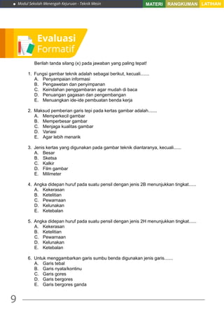 Modul Sekolah Menengah Kejuruan - Teknik Mesin
9
MATERI RANGKUMAN LATIHAN
Evaluasi
Formatif
Berilah tanda silang (x) pada jawaban yang paling tepat!
1.	 Fungsi gambar teknik adalah sebagai berikut, kecuali.......
A.	 Penyampaian informasi
B.	 Pengawetan dan penyimpanan
C.	 Keindahan penggambaran agar mudah di baca
D.	 Penuangan gagasan dan pengembangan
E.	 Menuangkan ide-ide pembuatan benda kerja
2.	 Maksud pemberian garis tepi pada kertas gambar adalah.......
A.	 Memperkecil gambar
B.	 Memperbesar gambar
C.	 Menjaga kualitas gambar
D.	Variasi
E.	 Agar lebih menarik
3.	 Jenis kertas yang digunakan pada gambar teknik diantaranya, kecuali......
A.	Besar
B.	Sketsa
C.	Kalkir
D.	 Film gambar
E.	Milimeter
4.	 Angka didepan huruf pada suatu pensil dengan jenis 2B menunjukkan tingkat......
A.	Kekerasan
B.	Ketelitian
C.	Pewarnaan
D.	Kelunakan
E.	Ketebalan
5.	 Angka didepan huruf pada suatu pensil dengan jenis 2H menunjukkan tingkat......
A.	Kekerasan
B.	Ketelitian
C.	Pewarnaan
D.	Kelunakan
E.	Ketebalan
6.	 Untuk menggambarkan garis sumbu benda digunakan jenis garis.......
A.	 Garis tebal
B.	 Garis nyata/kontinu
C.	 Garis gores
D.	 Garis bergores
E.	 Garis bergores ganda
 