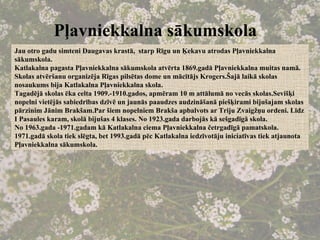 Pļavniekkalna sākumskola   Jau otro gadu simteni Daugavas krastā,  starp Rīgu un Ķekavu atrodas Pļavniekkalna sākumskola. Katlakalna pagasta Pļavniekkalna sākumskola atvērta 1869.gadā Pļavniekkalna muitas namā. Skolas atvēršanu organizēja Rīgas pilsētas dome un mācītājs Krogers.Šajā laikā skolas nosaukums bija Katlakalna Pļavniekkalna skola. Tagadējā skolas ēka celta 1909.-1910.gados, apmēram 10 m attālumā no vecās skolas.Sevišķi nopelni vietējās sabiedrības dzīvē un jaunās paaudzes audzināšanā piešķirami bijušajam skolas pārzinim Jānim Brakšam.Par šiem nopelniem Brakša apbalvots ar Triju Zvaigžņu ordeni. Līdz I Pasaules karam, skolā bijušas 4 klases. No 1923.gada darbojās kā sešgadīgā skola. No 1963.gada -1971.gadam kā Katlakalna ciema Pļavniekkalna četrgadīgā pamatskola. 1971.gadā skola tiek slēgta, bet 1993.gadā pēc Katlakalna iedzīvotāju iniciatīvas tiek atjaunota Pļavniekkalna sākumskola. 