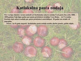 Katlakalna pasta nodaļa   Par svarīgu objektu varam uzskatīt arī Katlakalna sakaru nodaļu.Vecā pasta ēka celta 1880. – 1890.gadam.Tajā ilgus gadus par pasta priekšnieci strādāja Vera Reine.  Arī Veronika Korlaša šajā sakaru nodaļā par pasta priekšnieci nostrādājusi  30 gadus un strādā vēl joprojām. Priecē , ka šī gada augustā  Katlakalna pasta nodaļa uzsāka darbu jaunās, gaišās telpās. 