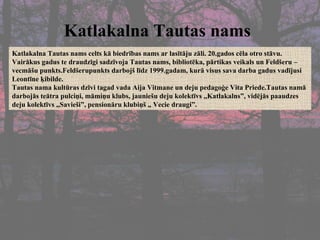 Katlakalna Tautas nams   Katlakalna Tautas nams celts kā biedrības nams ar lasītāju zāli. 20.gados cēla otro stāvu. Vairākus gadus te draudzīgi sadzīvoja Tautas nams, bibliotēka, pārtikas veikals un Feldšeru –vecmāšu punkts.Feldšerupunkts darbojš līdz 1999.gadam, kurā visus sava darba gadus vadījusi  Leontīne ķibilde.  Tautas nama kultūras dzīvi tagad vada Aija Vitmane un deju pedagoģe Vita Priede.Tautas namā darbojās teātra pulciņi, māmiņu klubs, jauniešu deju kolektīvs ,,Katlakalns”, vidējās paaudzes deju kolektīvs „Savieši”, pensionāru klubiņš „ Vecie draugi”. 