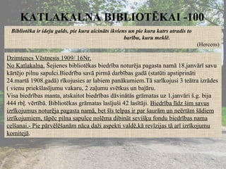 KATLAKALNA BIBLIOTĒKAI -100 Bibliotēka ir ideju galds, pie kura aicināts ikviens un pie kura katrs atradis to  barību, kuru meklē. (Hercens) Dzimtenes Vēstnesis 1909/ 16Nr. No Katlakalna.  Šejienes bibliotēkas biedrība noturēja pagasta namā 18.janvārī savu kārtējo pilnu sapulci.Biedrība savā pirmā darbības gadā (statūti apstiprināti 24.martā 1908.gadā) rīkojusies ar labiem panākumiem.Tā sarīkojusi 3 teātra izrādes ( vienu priekšlasījumu vakaru, 2 zaļumu svētkus un bajāru. Visa biedrības manta, atskaitot biedrības dāvinātās grāmatas uz 1.janvāri š.g. bija 444 rbļ. vērtībā. Bibliotēkas grāmatas lasījuši 42 lasītāji.  Biedrība līdz šim savus izrīkojumus noturēja pagasta namā, bet šīs telpas ir par šaurām un neērtām šādiem izrīkojumiem, tāpēc pilna sapulce nolēma dibināt sevišķu fondu biedrības nama celšanai.- Pie pārvēlēšanām nāca daži aspekti valdē,kā revīzijas tā arī izrīkojumu komitejā . 