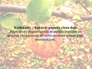 Katlakalns – Ķekavas pagasta viena daļa.  Rīgai tuvais pagasts saistās ar atpūtas iespējām un apskates objektiem kā arī valsts nozīmes arheoloģijas pieminekļiem. 