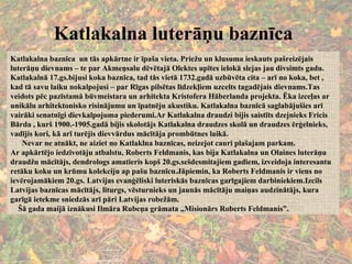 Katlakalna luterāņu baznīca Katlakalna baznīca  un tās apkārtne ir īpaša vieta. Priežu un klusuma ieskauts pašreizējais luterāņu dievnams – te par Akmeņsalu dēvētajā Olektes upītes ielokā slejas jau divsimts gadu.  Katlakalnā 17.gs.bijusi koka baznīca, tad tās vietā 1732.gadā uzbūvēta cita – arī no koka, bet , kad tā savu laiku nokalpojusi – par Rīgas pilsētas līdzekļiem uzcelts tagadējais dievnams.Tas veidots pēc pazīstamā būvmeistara un arhitekta Kristofera Hāberlanda projekta. Ēka izceļas ar unikālu arhitektonisko risinājumu un īpatnēju akustiku. Katlakalna baznīcā saglabājušies arī vairāki senatnīgi dievkalpojuma piederumi.Ar Katlakalna draudzi bijis saistīts dzejnieks Fricis Bārda , kurš 1900.-1905.gadā bijis skolotājs Katlakalna draudzes skolā un draudzes ērģelnieks, vadījis kori, kā arī turējis dievvārdus mācītāja prombūtnes laikā. Nevar ne atnākt, ne aiziet no Katlaklna baznīcas, neizejot cauri plašajam parkam. Ar apkārtējo iedzīvotāju atbalstu, Roberts Feldmanis, kas bija Katlakalna un Olaines luterāņu draudžu mācītājs, dendrologs amatieris kopš 20.gs.sešdesmitajiem gadiem, izveidoja interesantu retāku koku un krūmu kolekciju ap pašu baznīcu.Jāpiemin, ka Roberts Feldmanis ir viens no ievērojamākiem 20.gs. Latvijas evanģēliski luteriskās baznīcas garīgajiem darbiniekiem.Izcils Latvijas baznīcas mācītājs, liturgs, vēsturnieks un jaunās mācītāju maiņas audzinātājs, kura garīgā ietekme sniedzās arī pāri Latvijas robežām. Šā gada maijā iznākusi Ilmāra Rubeņa grāmata ,,Misionārs Roberts Feldmanis”. 
