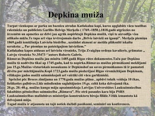 Depkina muiža   Turpat vienkopus ar parku un baznīcu atrodas Katlakalna kapi, kuros apglabāts vācu tautības rakstnieks un publicists Garlibs Helvigs Merķelis ( 1769.-1850.).1818.gadā atgriezies no ārzemēm un apmeties uz dzīvi jau agrāk nopirktajā Depkina muižā, viņš te aizvadīja visu atlikušo mūžu.Te tapa arī viņa ievērojamais darbs ,,Brīvie latvieši un igauņi”. Merķeļa piemiņu 1869.gadā iemūžināja Latviešu biedrība , uzstādot akmeni ar metāla plāksnītē iekaltu uzrakstu: ,, Par piemiņu no pateicīgajiem latviešiem.” Katlakalna kapos atdusas arī latviešu virsnieks, Triju Zvaigžņu ordeņa kavalieris, grāmatas ,, Latvju virsnieks Nr.35473 ‘’autors Roberts Gabris. Rāmavas Depkina muiža jau minēta 1485.gadā Rīgas rātes dokumentos.Taču par Depkina muižu tā nodēvēta tikai ap 1745.gadu, kad to nopirka.Rāmavas muižas pirmsākumi meklējami jau 15.gs.Muižas vēsturiskais nosaukums ir Depkinshof un savos pirmsākumos tā ir pamatoti dēvēta par mācītājmuižu.Kopš 1723.gada muiža piederējusi Rīgas virsmācītājam Depkinam, vēlākajos gados muižā saimniekojuši arī vairāki citi vācu garīdznieki. Spriežot pēc Broces zīmējuma un 1770.gada muižas plāna , apbūvi tolaik veidoja 10 ēkas, lielākoties guļbūves.Līdz mūsdienām saglabājusies 19.gs. celtā koka dzīvojamā ēka. 20.gs. 20.-40.g. muižas kungu māju apsaimniekoja Latvijas Universitātes Lauksaimniecības fakultātes pētniecības saimniecība ,,Rāmava”. Pēc otrā pasaules kara bija PSRS Lauksaimniecības mašīnbūves ministrijas konstruktoru biroja filiāle.Vēlāk izmantota kā dzīvojamā māja. Tagad muiža ir atjaunota un tajā notiek dažādi pasākumi, semināri un konferences. 