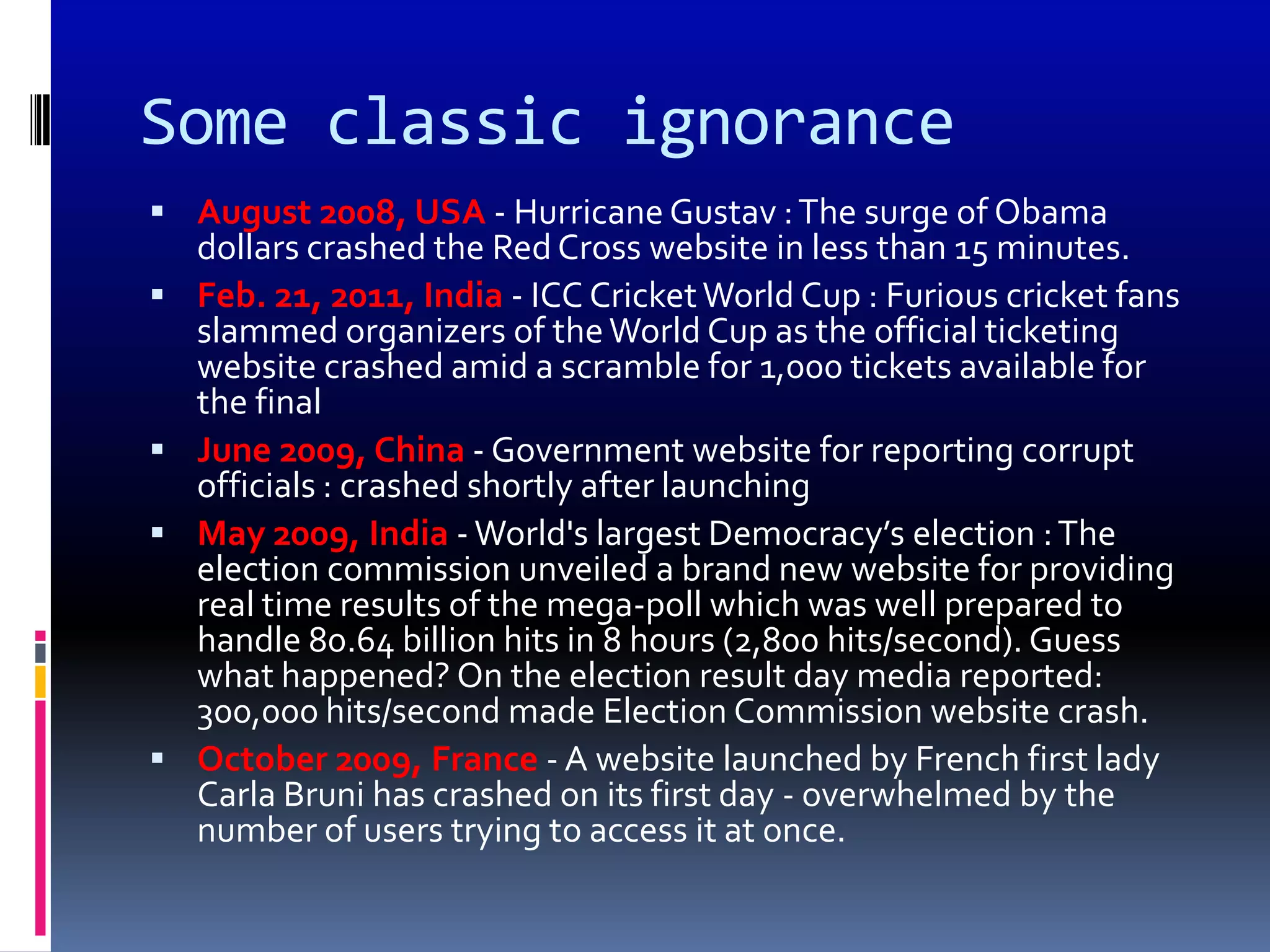 Some classic ignorance
 August 2008, USA - Hurricane Gustav : The surge of Obama
    dollars crashed the Red Cross website in less than 15 minutes.
   Feb. 21, 2011, India - ICC Cricket World Cup : Furious cricket fans
    slammed organizers of the World Cup as the official ticketing
    website crashed amid a scramble for 1,000 tickets available for
    the final
   June 2009, China - Government website for reporting corrupt
    officials : crashed shortly after launching
   May 2009, India - World's largest Democracy’s election : The
    election commission unveiled a brand new website for providing
    real time results of the mega-poll which was well prepared to
    handle 80.64 billion hits in 8 hours (2,800 hits/second). Guess
    what happened? On the election result day media reported:
    300,000 hits/second made Election Commission website crash.
   October 2009, France - A website launched by French first lady
    Carla Bruni has crashed on its first day - overwhelmed by the
    number of users trying to access it at once.
 