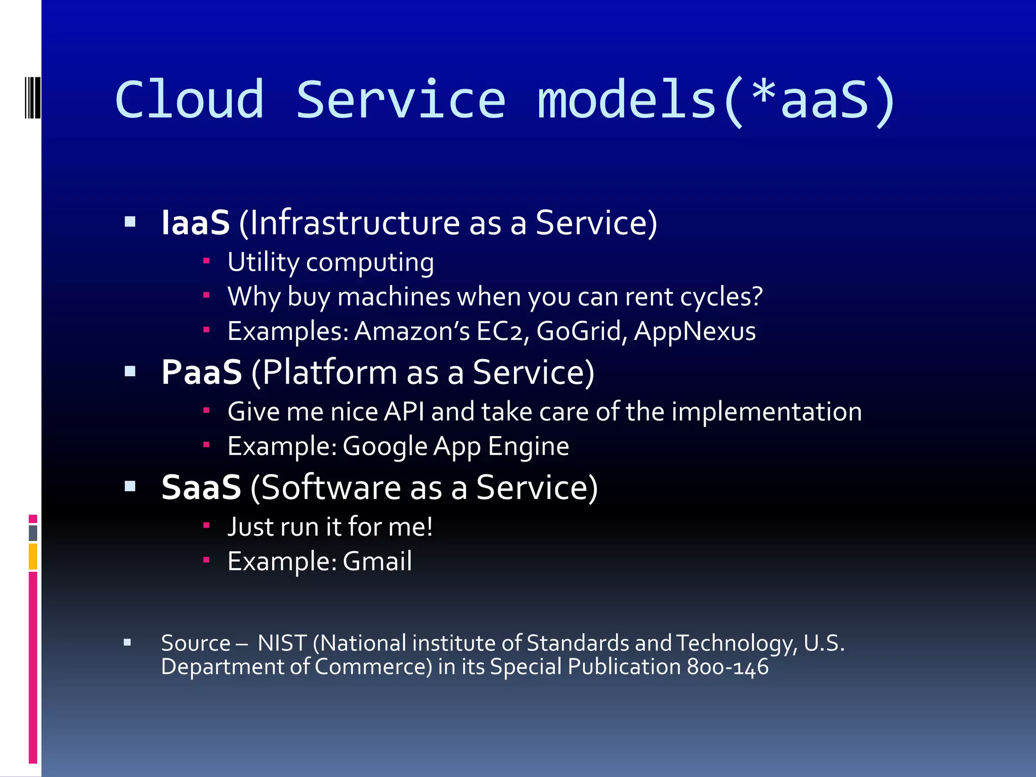 Cloud Service models(*aaS)

 IaaS (Infrastructure as a Service)
        Utility computing
        Why buy machines when you can rent cycles?
        Examples: Amazon’s EC2, GoGrid, AppNexus
 PaaS (Platform as a Service)
        Give me nice API and take care of the implementation
        Example: Google App Engine
 SaaS (Software as a Service)
        Just run it for me!
        Example: Gmail

   Source – NIST (National institute of Standards and Technology, U.S.
    Department of Commerce) in its Special Publication 800-146
 