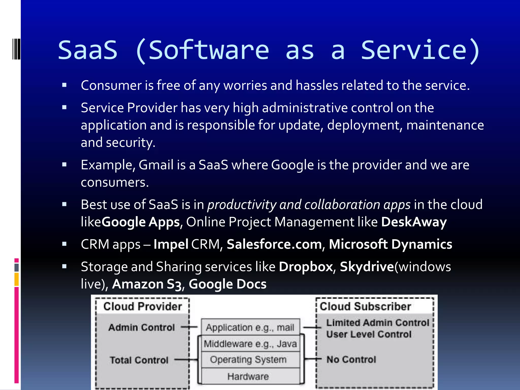 SaaS (Software as a Service)
 Consumer is free of any worries and hassles related to the service.
 Service Provider has very high administrative control on the
   application and is responsible for update, deployment, maintenance
   and security.
 Example, Gmail is a SaaS where Google is the provider and we are
   consumers.
 Best use of SaaS is in productivity and collaboration apps in the cloud
   likeGoogle Apps, Online Project Management like DeskAway
 CRM apps – Impel CRM, Salesforce.com, Microsoft Dynamics
 Storage and Sharing services like Dropbox, Skydrive(windows
   live), Amazon S3, Google Docs
 