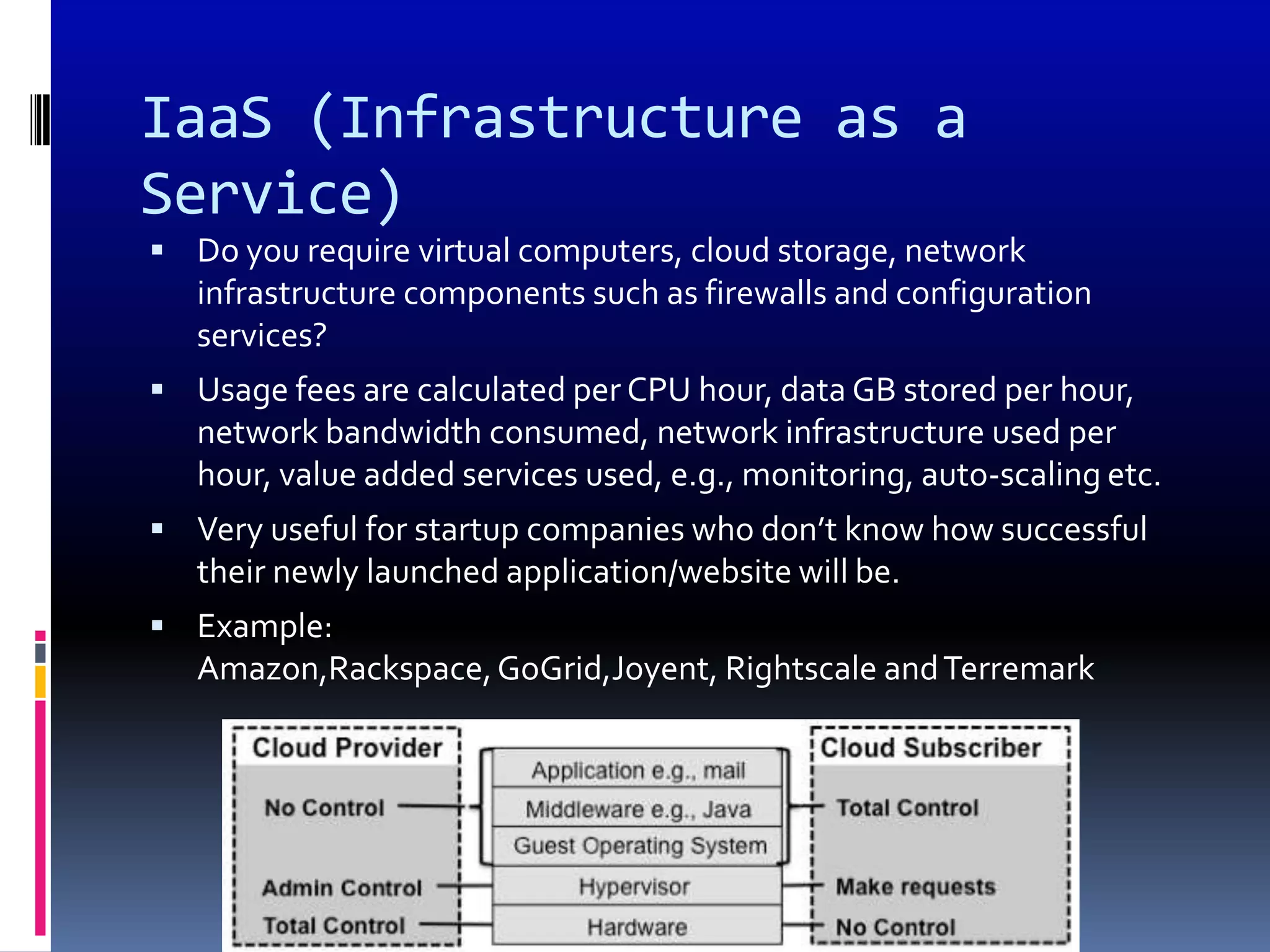 IaaS (Infrastructure as a
Service)
 Do you require virtual computers, cloud storage, network
   infrastructure components such as firewalls and configuration
   services?
 Usage fees are calculated per CPU hour, data GB stored per hour,
   network bandwidth consumed, network infrastructure used per
   hour, value added services used, e.g., monitoring, auto-scaling etc.
 Very useful for startup companies who don’t know how successful
   their newly launched application/website will be.
 Example:
   Amazon,Rackspace, GoGrid,Joyent, Rightscale and Terremark
 