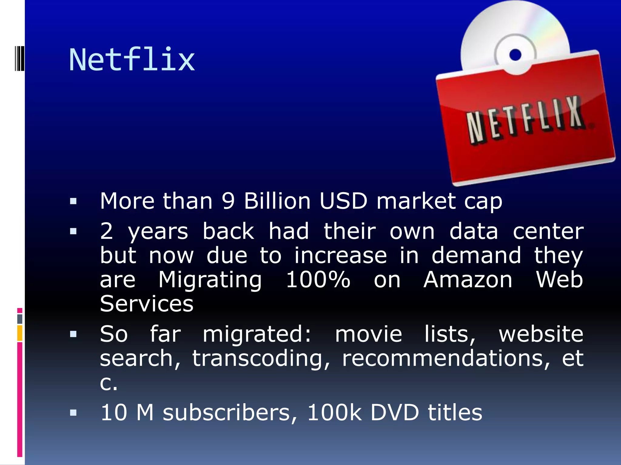 Netflix



 More than 9 Billion USD market cap
 2 years back had their own data center
  but now due to increase in demand they
  are Migrating 100% on Amazon Web
  Services
 So far migrated: movie lists, website
  search, transcoding, recommendations, et
  c.
 10 M subscribers, 100k DVD titles
 