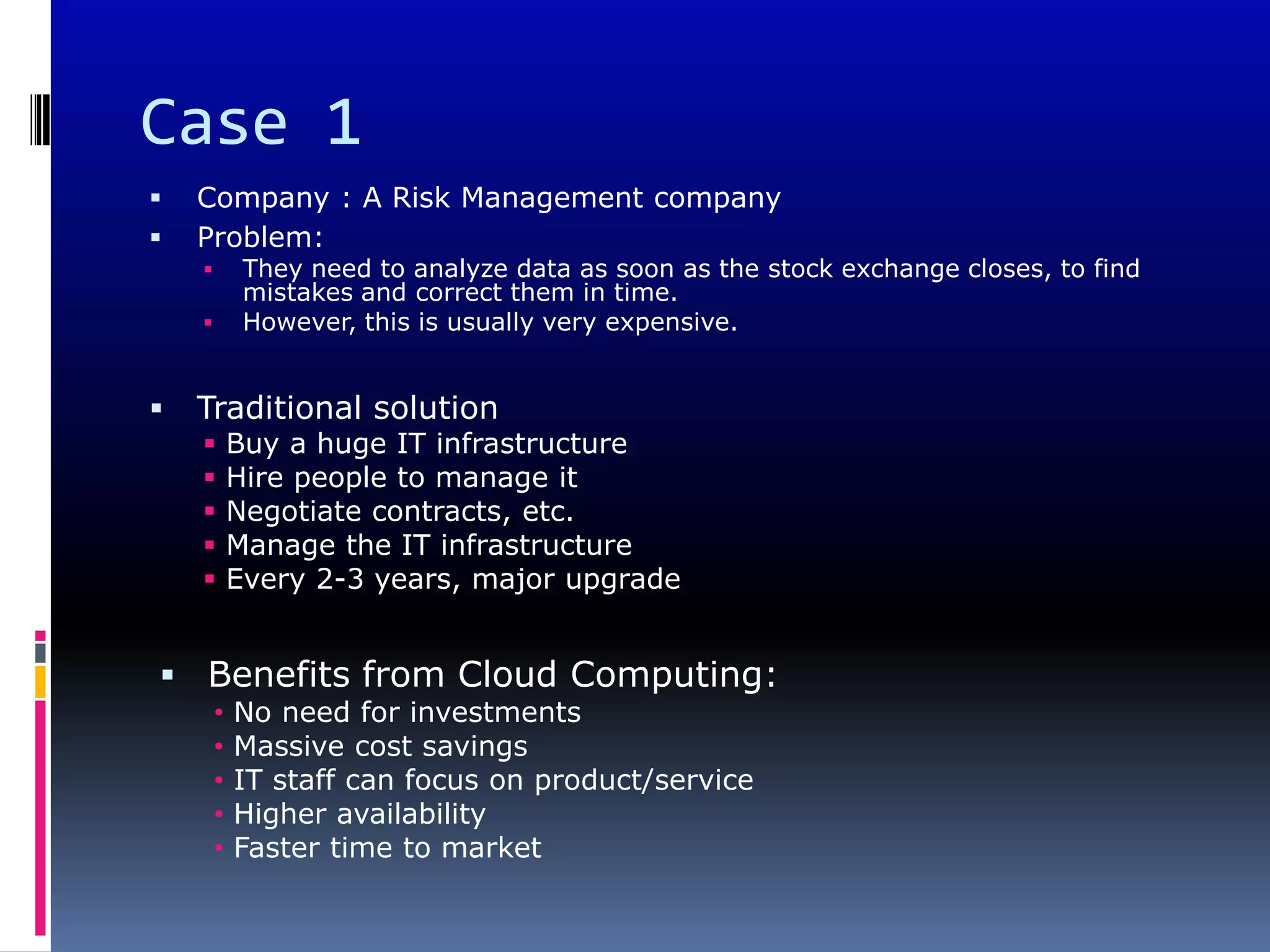 Case 1
   Company : A Risk Management company
   Problem:
            They need to analyze data as soon as the stock exchange closes, to find
             mistakes and correct them in time.
            However, this is usually very expensive.


   Traditional solution
           Buy a huge IT infrastructure
           Hire people to manage it
           Negotiate contracts, etc.
           Manage the IT infrastructure
           Every 2-3 years, major upgrade


 Benefits from Cloud Computing:
        •   No need for investments
        •   Massive cost savings
        •   IT staff can focus on product/service
        •   Higher availability
        •   Faster time to market
 