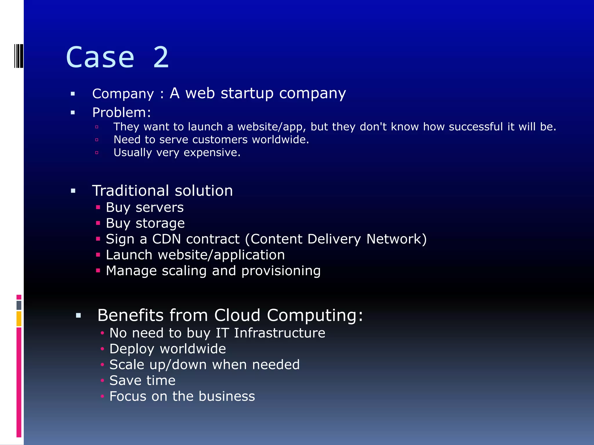 Case 2
   Company : A web startup company
   Problem:
            They want to launch a website/app, but they don't know how successful it will be.
            Need to serve customers worldwide.
            Usually very expensive.


   Traditional solution
           Buy servers
           Buy storage
           Sign a CDN contract (Content Delivery Network)
           Launch website/application
           Manage scaling and provisioning


 Benefits from Cloud Computing:
        •   No need to buy IT Infrastructure
        •   Deploy worldwide
        •   Scale up/down when needed
        •   Save time
        •   Focus on the business
 