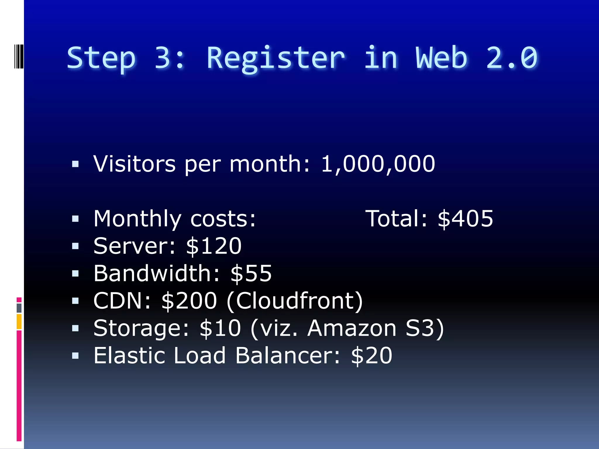 Step 3: Register in Web 2.0


 Visitors per month: 1,000,000

   Monthly costs:          Total: $405
   Server: $120
   Bandwidth: $55
   CDN: $200 (Cloudfront)
   Storage: $10 (viz. Amazon S3)
   Elastic Load Balancer: $20
 