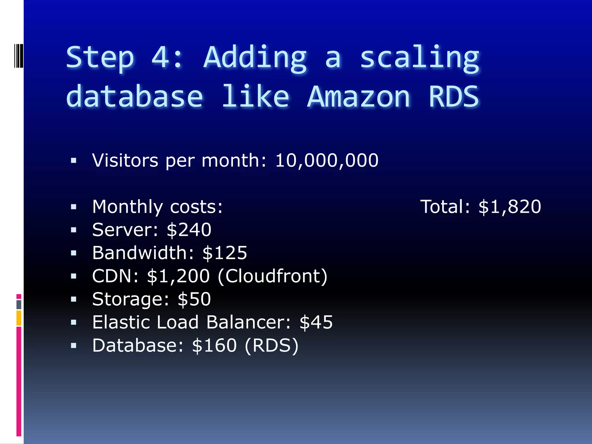 Step 4: Adding a scaling
database like Amazon RDS
 Visitors per month: 10,000,000

   Monthly costs:                 Total: $1,820
   Server: $240
   Bandwidth: $125
   CDN: $1,200 (Cloudfront)
   Storage: $50
   Elastic Load Balancer: $45
   Database: $160 (RDS)
 