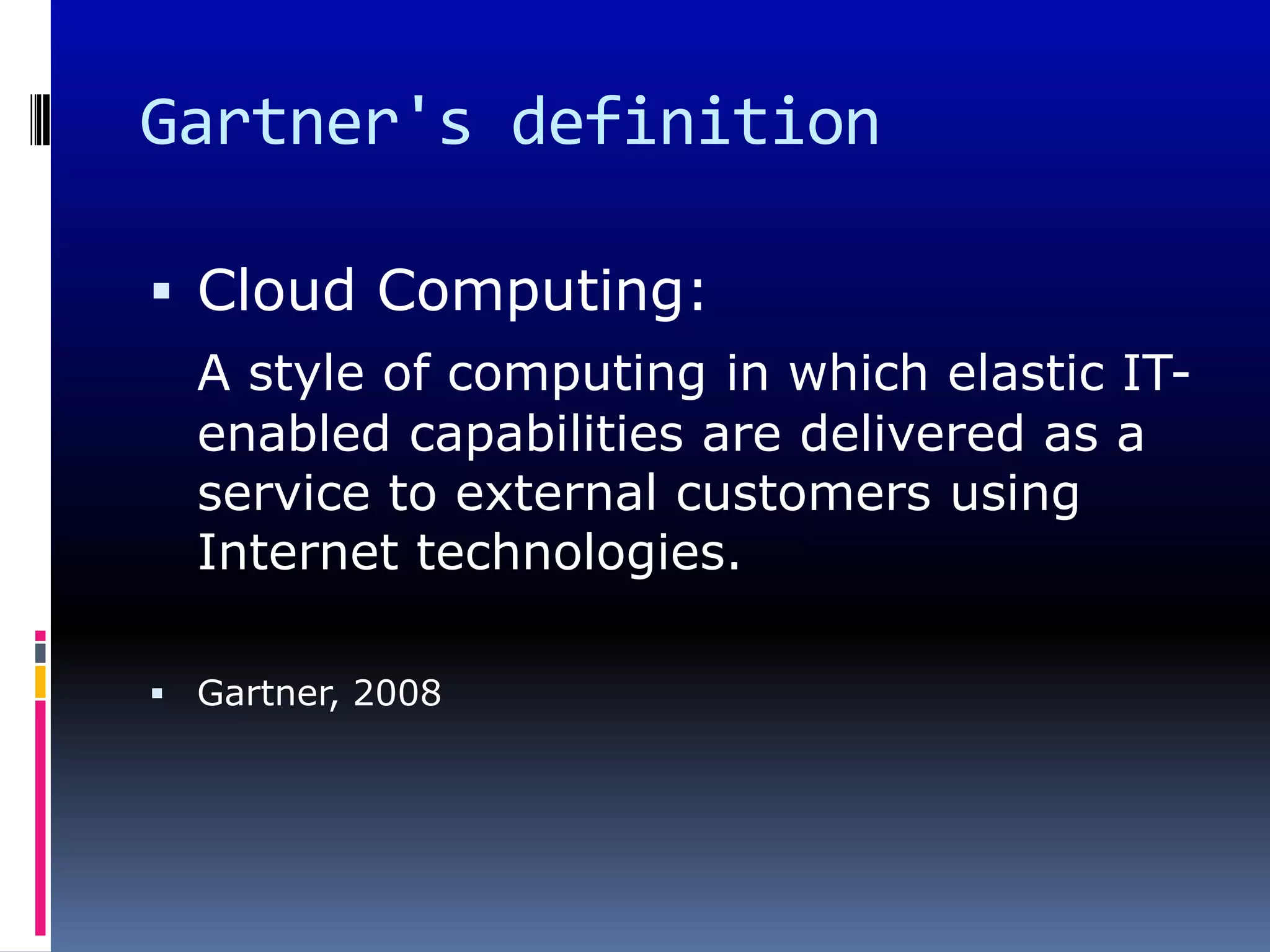 Gartner's definition

 Cloud Computing:
  A style of computing in which elastic IT-
  enabled capabilities are delivered as a
  service to external customers using
  Internet technologies.

 Gartner, 2008
 