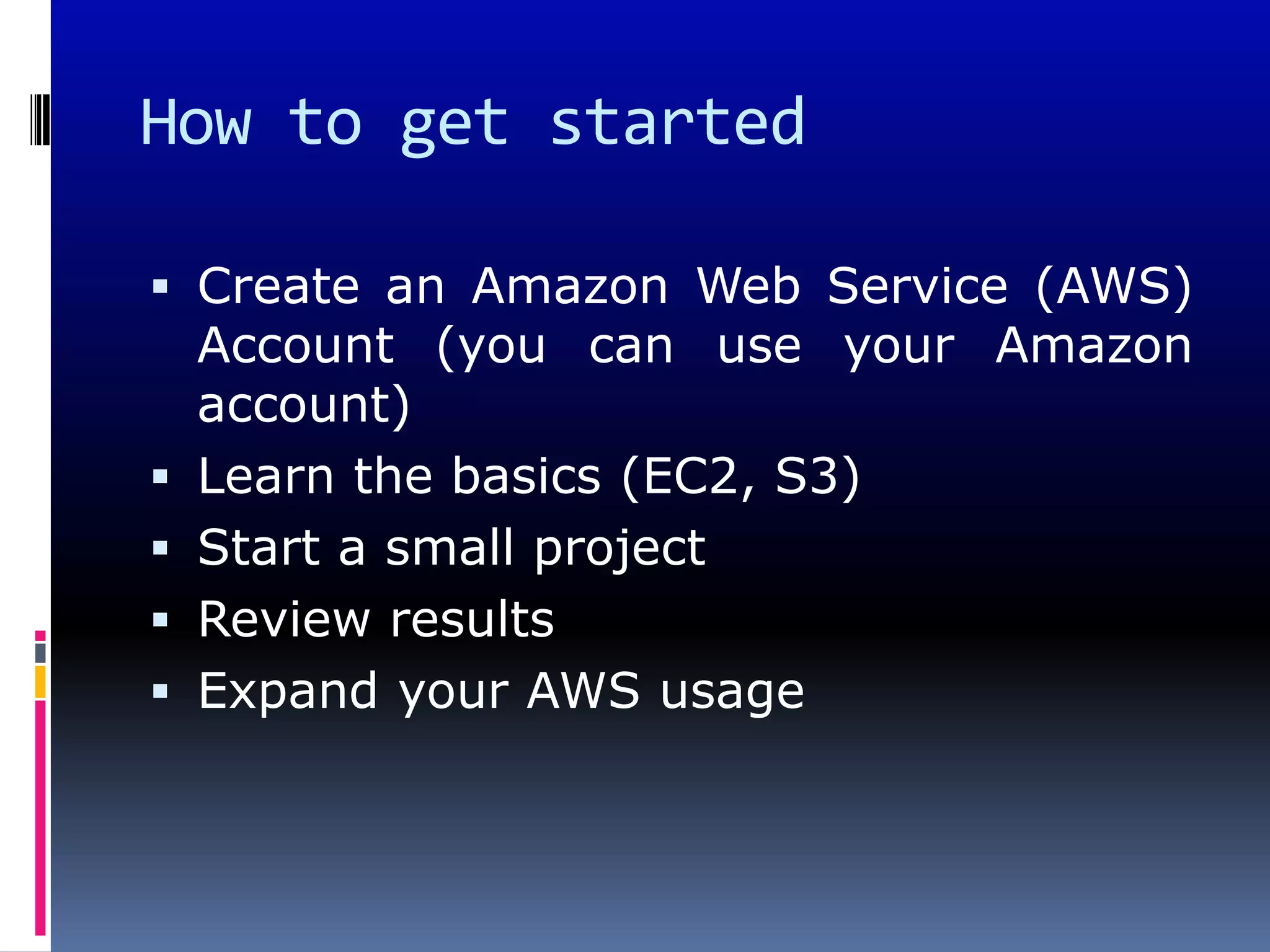How to get started

 Create an Amazon Web Service (AWS)
  Account (you can use your Amazon
    account)
   Learn the basics (EC2, S3)
   Start a small project
   Review results
   Expand your AWS usage
 