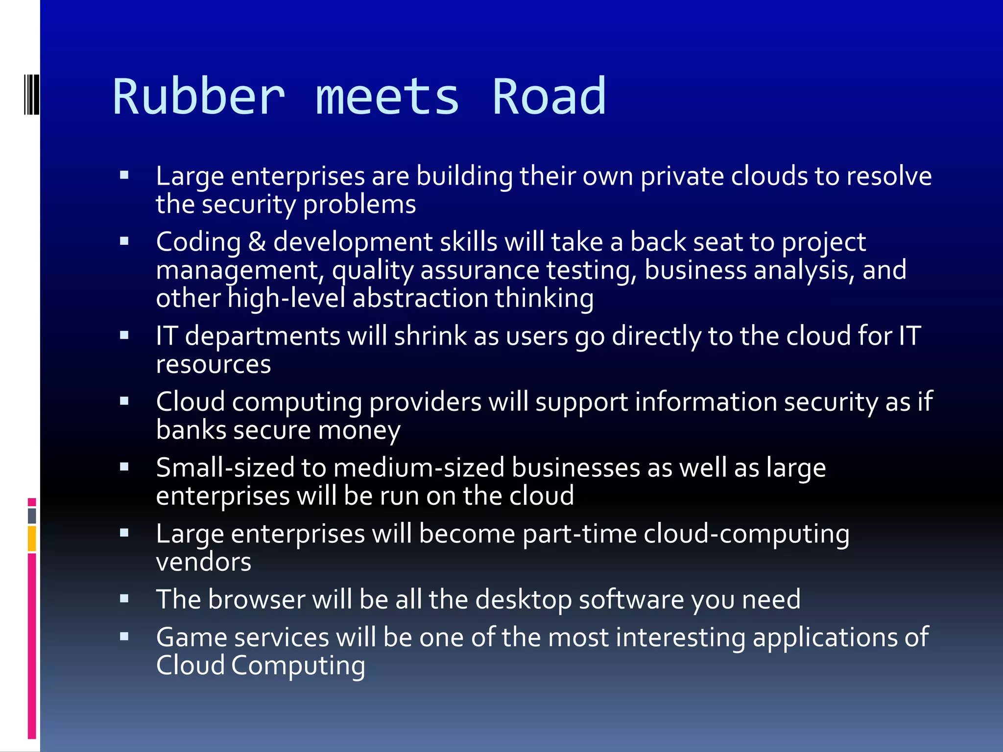 Rubber meets Road
 Large enterprises are building their own private clouds to resolve
    the security problems
   Coding & development skills will take a back seat to project
    management, quality assurance testing, business analysis, and
    other high-level abstraction thinking
   IT departments will shrink as users go directly to the cloud for IT
    resources
   Cloud computing providers will support information security as if
    banks secure money
   Small-sized to medium-sized businesses as well as large
    enterprises will be run on the cloud
   Large enterprises will become part-time cloud-computing
    vendors
   The browser will be all the desktop software you need
   Game services will be one of the most interesting applications of
    Cloud Computing
 