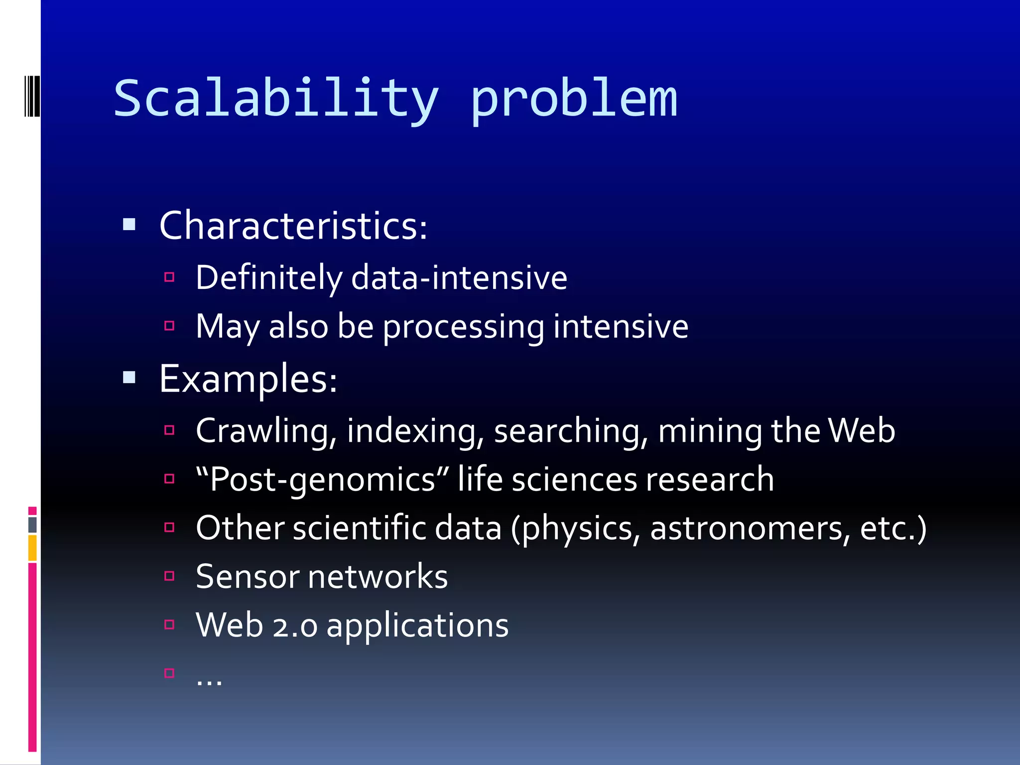 Scalability problem

 Characteristics:
   Definitely data-intensive
   May also be processing intensive
 Examples:
     Crawling, indexing, searching, mining the Web
     “Post-genomics” life sciences research
     Other scientific data (physics, astronomers, etc.)
     Sensor networks
     Web 2.0 applications
     …
 