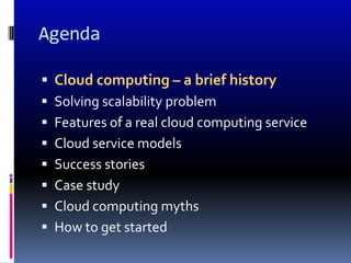 Agenda

 Cloud computing – a brief history
 Solving scalability problem
 Features of a real cloud computing service
 Cloud service models
 Success stories
 Case study
 Cloud computing myths
 How to get started
 